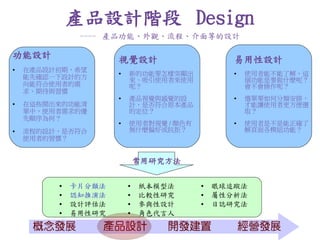 產品設計階段 Design
              ---- 產品功能、外觀、流程、介面等的設計

功能設計                 視覺設計                      易用性設計
●   在產品設計初期，希望          新的功能要怎樣突顯出               使用者能不能了解，這
    能先確認一下設計的方           來、吸引使用者來使用                個功能是要做什麼呢？
    向能符合使用者的需            呢？                        會不會操作呢？
    求、期待與習慣
                        產品視覺與感覺的設                選單要如何分類安排，
●   在這些開出來的功能清           計，是否符合原本產品                才能讓使用者更方便選
    單中，使用者需求的優           的定位？                      取？
    先順序為何？
                        使用者對視覺 / 顏色有             使用者是不是能正確了
●   流程的設計，是否符合           無什麼偏好或抗拒？                 解頁面各模組功能？
    使用者的習慣？


                             常用研究方法

            卡片分類法          紙本模型法         眼球追蹤法
            認知推演法          比較性研究         屬性分析法
            設計評估法          參與性設計         日誌研究法
            易用性研究          角色代言人
 