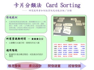 卡片分類法 Card Sorting
           ---- 研究使用者如何把資訊或功能分組／分類

情境範例
●   在提供股票資訊的網站裡，開發團隊有至少三十幾
    種功能與資訊要提供給使用者，包括行情、漲幅、
    排行、新聞、分析、入門導引等等。但是這麼多資
    訊與功能，該如何分類或分組呈現，才能讓使用者
    很快找到他所需要的東西呢？




所需資源與時間 -- ★★★☆☆
   以實體方式進行時，需要約四至六週



適用階段
   較適用於產品概念階段，或是產品的設計
    階段
 