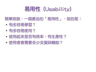 易用性 (Usability)
簡單地說，一個產品的「易用性」，指的是：
●
    有多容易學習？
●
    有多容易使用？
●
    使用起來是否有效率、有生產性？
●
    使用者會需要多少支援與輔助？
 
