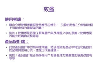 效益
使用者端：
●   藉由分析使用者實際使用產品的情形， 了解使用者在介面與流程
    上可能會有的障礙與困難。
●   例如：使用者是否能了解某圖示與及標題文字的意義？使用者是
    否能完成購物流程等等

產品設計端：
●
    找出產品設計中的易用性問題，特別是針對產品中特定功能設計
    的呈現與使用方式，並提出改善建議。
●
    例如：產品設計是否易學易用？有哪些地方需要增加或更改說明
    等等
 