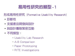 易用性研究的類型 -1
形成易用性研究 (Formative Usability Research)
●
    診斷性
●
    支援產品開發與設計
●
    與設計團隊緊密互動
●
    不同類型：
     –   Usability Lab Research
     –   A-B Comparison
     –   Paper Prototyping
     –   RITE Investigations
 