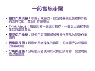 一般實施步驟
●
    設計作業項目：根據研究目的，訂定將要讓受訪者操作的
    頁面與功能，並設計作業項目
●
    Think Aloud ：請使用者一邊進行操作、一邊說出過程中產
    生的想法或意見
●
    產品使用操作：請使用者瀏覽或試著操作產品功能及作業
    項目
●
    觀察與探問：觀察使用者操作的情形，並詢問行為或選擇
    的背後原因
●
    分析與建議：分析使用者使用狀況與訪談內容，提出易用
    性改善建議
 