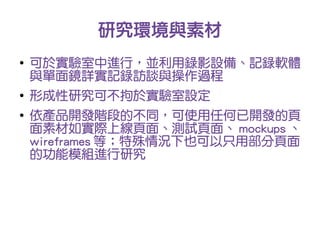 研究環境與素材
●
    可於實驗室中進行，並利用錄影設備、記錄軟體
    與單面鏡詳實記錄訪談與操作過程
●
    形成性研究可不拘於實驗室設定
●
    依產品開發階段的不同，可使用任何已開發的頁
    面素材如實際上線頁面、測試頁面、 mockups 、
    wireframes 等；特殊情況下也可以只用部分頁面
    的功能模組進行研究
 