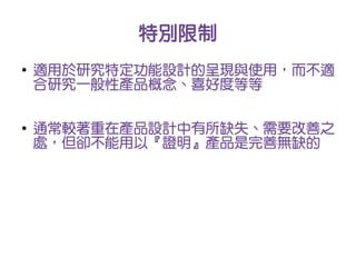特別限制
●
    適用於研究特定功能設計的呈現與使用，而不適
    合研究一般性產品概念、喜好度等等

●
    通常較著重在產品設計中有所缺失、需要改善之
    處，但卻不能用以『證明』產品是完善無缺的
 