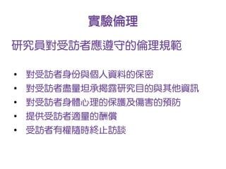 實驗倫理
研究員對受訪者應遵守的倫理規範

●
    對受訪者身份與個人資料的保密
●
    對受訪者盡量坦承揭露研究目的與其他資訊
●
    對受訪者身體心理的保護及傷害的預防
●
    提供受訪者適量的酬償
●
    受訪者有權隨時終止訪談
 