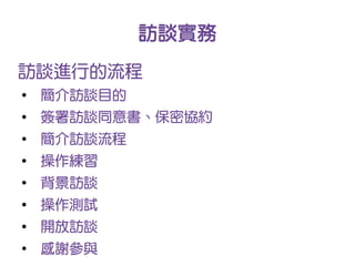 訪談實務
訪談進行的流程
●
    簡介訪談目的
●
    簽署訪談同意書、保密協約
●
    簡介訪談流程
●
    操作練習
●
    背景訪談
●
    操作測試
●
    開放訪談
●
    感謝參與
 