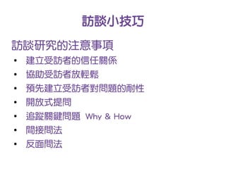 訪談小技巧
訪談研究的注意事項
●
    建立受訪者的信任關係
●
    協助受訪者放輕鬆
●
    預先建立受訪者對問題的耐性
●
    開放式提問
●
    追蹤關鍵問題 Why & How
●
    間接問法
●
    反面問法
 