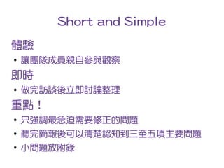 Short and Simple
體驗
●
    讓團隊成員親自參與觀察
即時
●
    做完訪談後立即討論整理
重點！
●
    只強調最急迫需要修正的問題
●
    聽完簡報後可以清楚認知到三至五項主要問題
●
    小問題放附錄
 