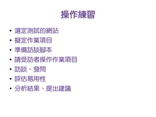 操作練習
●
    選定測試的網站
●
    擬定作業項目
●
    準備訪談腳本
●
    請受訪者操作作業項目
●
    訪談、發問
●
    評估易用性
●
    分析結果、提出建議
 