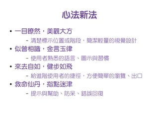 心法新法
●
    一目瞭然，美觀大方
     –   清楚標示位置或階段，簡潔輕量的視覺設計
●
    似曾相識，金言玉律
     –   使用者熟悉的語言、圖示與習慣
●
    來去自如，健步如飛
     –   給進階使用者的捷徑，方便簡單的瀏覽、出口
●
    救命仙丹，指點迷津
     –   提示與幫助、防呆、錯誤回復
 
