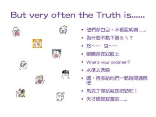 But very often the Truth is......
                 ●   他們都白目，不看說明啊 ......
                 ●   為什麼不點下器ㄌㄟ？
                 ●   怒～～ 哀～～
                 ●   眼睛長在屁股上
                 ●   What's your problem?
                 ●   水準太低啦
                 ●   嗯，再多給他們一點時間適應
                     吧
                 ●
                     馬克丁你給我加把勁吧！
                 ●
                     天才總是寂寞的 ......
 