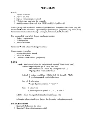 PERAMALAN

Materi :
   1. Metode sederhana
   2. Metode rata-rata
   3. Metode pemulusan eksponensial
   4. Teknik regresi sederhana dan berganda
   5. Analisis runtun waktu : AR, MA, ARMA, ARIMA, SARIMA dll

Prediksi jarang tepat oleh karena itu hanya digunakan untuk memperkecil kesalahan yang ada.
Peramalan  model matematika + pertimbangan-pertimbangan (judgement yang masuk akal)
Peramalan dibutuhkan dalam bidang : Keuangan, Pemasaran, SDM, Produksi

Tiga unsur pokok yang terkait dengan masalah peramalan :
   1. Waktu  masa depan
   2. Ketidakpastian
   3. Analisis Statistika

Peramalan  salah satu aspek dari perencanaan

Macam-macam peramalan
  1. Jangka panjang dan pendek
  2. Mikro dan Makro
  3. Kuantitatif dan Kualitatif (judgement)

DATA
       1. Jenis : Kualitatif (nominal dan ordinal) dan Kuantitatif (interval dan rasio)
               Nominal  persetujuan : ya  1 atau tidak  0
                          warna kesukaan : merah (0), kuning (1), hijau (2)
                          pengkodean boleh ditukar-tukar

              Ordinal  jenjang pendidikan : SD (0), SMP (1), SMA (2) , PT (3)
                       pengkodean tidak boleh ditukar-tukar

              Interval  suhu udara
                        dapat digunakan operasi ”+” dan ”−”

              Rasio  jarak, berat
                     dapat digunakan operasi ”+”, ”−” , ”×” dan ”/”

       2. Sifat : diskrit (bilangan bulat) dan kontinu (bilangan riil)

       3. Sumber : Intern dan Extern (Primer dan Sekunder(: pribadi dan umum))

Teknik Peramalan
   1. Kualitatif : Judgement dan intuisi
   2. Kuantitatif : deterministik dan probalistik




                                                                                              1
 