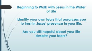 Beginning to Walk with Jesus in the Water
of Life
Identify your own fears that paralyzes you
to trust in Jesus’ presence in your life.
Are you still hopeful about your life
despite your fears?
 