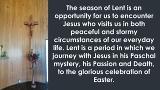 The season of Lent is an
opportunity for us to encounter
Jesus who visits us in both
peaceful and stormy
circumstances of our everyday
life. Lent is a period in which we
journey with Jesus in his Paschal
mystery, his Passion and Death,
to the glorious celebration of
Easter.
 