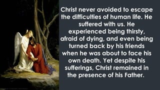 Christ never avoided to escape
the difficulties of human life. He
suffered with us. He
experienced being thirsty,
afraid of dying, and even being
turned back by his friends
when he was about to face his
own death. Yet despite his
sufferings, Christ remained in
the presence of his Father.
 