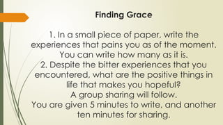 Finding Grace
1. In a small piece of paper, write the
experiences that pains you as of the moment.
You can write how many as it is.
2. Despite the bitter experiences that you
encountered, what are the positive things in
life that makes you hopeful?
A group sharing will follow.
You are given 5 minutes to write, and another
ten minutes for sharing.
 