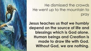 He dismissed the crowds
He went up to the mountain to
pray
Jesus teaches us that we humbly
depend on the source of life and
blessings which is God alone.
Human beings and Creation is
made to draw life with God.
Without God, we are nothing.
 