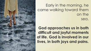 Early in the morning, he
came walking toward them
on the
sea.
God approaches us in both
difficult and joyful moments
of life. God is involved in our
lives, in both joys and pains.
 