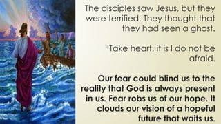The disciples saw Jesus, but they
were terrified. They thought that
they had seen a ghost.
“Take heart, it is I do not be
afraid.
Our fear could blind us to the
reality that God is always present
in us. Fear robs us of our hope. It
clouds our vision of a hopeful
future that waits us.
 