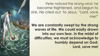 Peter noticed the strong wind, he
became frightened, and begun to
sink. He cried out to Jesus, “Lord, save
me!”
We are constantly swept by the strong
waves of life. We could easily drown
into our own fear. In the midst of
difficulties, we must acknowledge to
humbly depend on God:
Lord, save me!
 