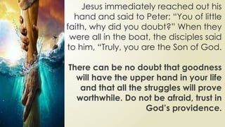 Jesus immediately reached out his
hand and said to Peter: “You of little
faith, why did you doubt?” When they
were all in the boat, the disciples said
to him, “Truly, you are the Son of God.
There can be no doubt that goodness
will have the upper hand in your life
and that all the struggles will prove
worthwhile. Do not be afraid, trust in
God’s providence.
 