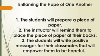Enflaming the Hope of One Another
1. The students will prepare a piece of
paper.
2. The instructor will remind them to
place the piece of paper at their backs.
3. The students will write positive
messages for their classmates that will
empower them to be hopeful.
 