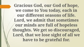 Gracious God, our God of hope,
we come to You today, each in
our different seasons of life.
Lord, we admit that sometimes
our minds are full of hopeless
thoughts. We get so discouraged,
Lord, that we lose sight of all we
have to be grateful for.
 