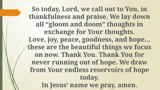 So today, Lord, we call out to You, in
thankfulness and praise. We lay down
all “gloom and doom” thoughts in
exchange for Your thoughts.
Love, joy, peace, goodness, and hope…
these are the beautiful things we focus
on now. Thank You. Thank You for
never running out of hope. We draw
from Your endless reservoirs of hope
today.
In Jesus’ name we pray, amen.
 