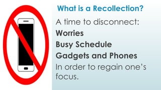What is a Recollection?
A time to disconnect:
Worries
Busy Schedule
Gadgets and Phones
In order to regain one’s
focus.
 