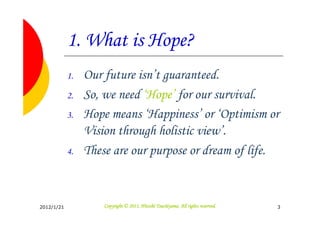 1. What is Hope?
            1.   Our future isn’t guaranteed.
            2.   So, we need ‘Hope’ for our survival.
            3.   Hope means ‘Happiness’ or ‘Optimism or
                 Vision through holistic view’.
            4.   These are our purpose or dream of life.


2012/1/21                                      Tsuchiyama.
                     Copyright © 2011, Hitoshi Tsuchiyama. All rights reserved.   3
 