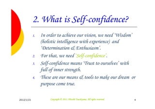 2. What is Self-confidence?
            1.   In order to achieve our vision, we need ‘Wisdom’
                 (holistic intelligence with experience) and
                 ‘Determination & Enthusiasm’.
            2.   For that, we need ‘Self-confidence’.
            3.   Self-confidence means ‘Trust to ourselves’ with
                 full of inner strength.
            4.   These are our means & tools to make our dream or
                 purpose come true.

2012/1/21                                       Tsuchiyama.
                      Copyright © 2011, Hitoshi Tsuchiyama. All rights reserved.   4
 