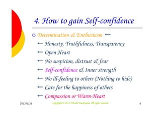 4. How to gain Self-confidence
             Determination & Enthusiasm ←
             ← Honesty, Truthfulness, Transparency
             ← Open Heart
             ← No suspicion, distrust & fear
             ← Self-confidence & Inner strength
             ← No ill-feeling to others (Nothing to hide)
             ← Care for the happiness of others
             ← Compassion or Warm-Heart
2012/1/21                                     Tsuchiyama.
                    Copyright © 2011, Hitoshi Tsuchiyama. All rights reserved.   6
 