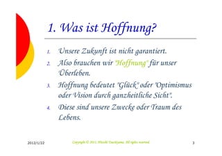 1. Was ist Hoffnung?
            1.   Unsere Zukunft ist nicht garantiert.
            2.   Also brauchen wir "Hoffnung" für unser
                 Überleben.
            3.   Hoffnung bedeutet "Glück" oder "Optimismus
                 oder Vision durch ganzheitliche Sicht".
            4.   Diese sind unsere Zwecke oder Traum des
                 Lebens.

2012/1/22                                      Tsuchiyama.
                     Copyright © 2011, Hitoshi Tsuchiyama. All rights reserved.   3
 