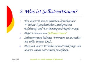 2. Was ist Selbstvertrauen?
            1.   Um unsere Vision zu erreichen, brauchen wir
                 "Weisheit" (Ganzheitlichen Intelligenz mit
                 Erfahrung) und "Bestimmung und Begeisterung".
            2.   Dafür brauchen wir "Selbstvertrauen".
            3.   Selbstvertrauen bedeutet "Vertrauen zu uns selbst"
                 mit voller Innerer Kraft.
            4.   Dies sind unsere Verhältnisse und Werkzeuge, um
                 unseren Traum oder Zweck zu erfüllen.

2012/1/22                                       Tsuchiyama.
                      Copyright © 2011, Hitoshi Tsuchiyama. All rights reserved.   4
 