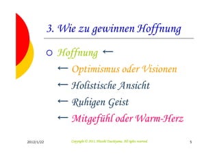 3. Wie zu gewinnen Hoffnung
              Hoffnung ←
              ← Optimismus oder Visionen
              ← Holistische Ansicht
              ← Ruhigen Geist
              ← Mitgefühl oder Warm-Herz
2012/1/22                                  Tsuchiyama.
                 Copyright © 2011, Hitoshi Tsuchiyama. All rights reserved.   5
 
