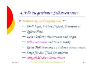 4. Wie zu gewinnen Selbstvertrauen
             Bestimmung und Begeisterung ←
             ← Ehrlichkeit, Wahrhaftigkeit, Transparenz
             ← Offene Herz
             ← Kein Verdacht, Misstrauen und Angst
             ← Selbstvertrauen und Innere Stärke
             ← Keine Mißstimmung zu anderen (Nichts zu verbergen)
             ← Sorge für das Glück der anderen
             ← Mitgefühl oder Warme-Heart
2012/1/22                                     Tsuchiyama.
                    Copyright © 2011, Hitoshi Tsuchiyama. All rights reserved.   6
 