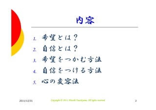 内容
         1.   希望とは？
         2.   自信とは？
         3.   希望をつかむ方法
         4.   自信をつける方法
         5.   心の変容法

2011/12/31                               Tsuchiyama.
               Copyright © 2011, Hitoshi Tsuchiyama. All rights reserved.   2
 