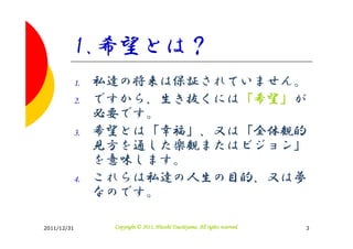 1.希望とは？
         1.   私達の将来は保証されていません。
         2.   ですから、生き抜くには「希望」が
              必要です。
         3.   希望とは「幸福」、又は「全体観的
              見方を通した楽観またはビジョン」
              を意味します。
         4.   これらは私達の人生の目的、又は夢
              なのです。

2011/12/31                               Tsuchiyama.
               Copyright © 2011, Hitoshi Tsuchiyama. All rights reserved.   3
 