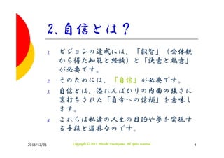 2.自信とは？
         1.   ビジョンの達成には、「叡智」（全体観
              から得た知能と経験）と「決意と熱意」
              が必要です。
         2.   そのためには、「自信」が必要です。
         3.   自信とは、溢れんばかりの内面の強さに
              裏打ちされた「自分への信頼」を意味し
              ます。
         4.   これらは私達の人生の目的や夢を実現す
              る手段と道具なのです。

2011/12/31                               Tsuchiyama.
               Copyright © 2011, Hitoshi Tsuchiyama. All rights reserved.   4
 