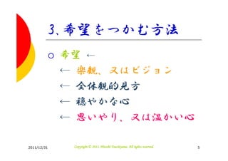 3.希望をつかむ方法
             希望 ←
             ← 楽観、又はビジョン
             ← 全体観的見方
             ← 穏やかな心
             ← 思いやり、又は温かい心

2011/12/31                              Tsuchiyama.
              Copyright © 2011, Hitoshi Tsuchiyama. All rights reserved.   5
 