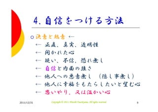 4.自信をつける方法
             決意と熱意 ←
             ← 正直、真実、透明性
             ← 開かれた心
             ← 疑い、不信、恐れ無し
             ← 自信と内面の強さ
             ← 他人への悪意無し （隠し事無し）
             ← 他人に幸福をもたらしたいと望む心
             ← 思いやり、又は温かい心
2011/12/31                               Tsuchiyama.
               Copyright © 2011, Hitoshi Tsuchiyama. All rights reserved.   6
 