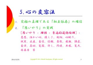 5.心の変容法
    1.       究極の真理である「相互依存」の確信
    2.       「思いやり」の実践
             [思いやり : 理性 : 普遍的道徳倫理] :
             慈悲、温かい心、優しさ、親切、心配り、
             誠実、正直、自信、信頼、尊敬、感謝、謙虚、
             自律、忍耐、寛容、許し、同情、共感、寛大、
             非暴力 等


2011/12/31                                Tsuchiyama.
                Copyright © 2011, Hitoshi Tsuchiyama. All rights reserved.   7
 