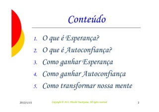 Conteúdo
            1.   O que é Esperança?
            2.   O que é Autoconfiança?
            3.   Como ganhar Esperança
            4.   Como ganhar Autoconfiança
            5.   Como transformar nossa mente
2012/1/15                                     Tsuchiyama.
                    Copyright © 2011, Hitoshi Tsuchiyama. All rights reserved.   2
 