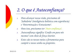 2. O que é Autoconfiança?
            1.   Para alcançar nossa visão, precisamos de
                 "Sabedoria" (inteligência holística com experiência)
                 e "Determinação e Entusiasmo".
            2.   Para isso, precisamos ter "Auto-confiança".
            3.   Autoconfiança significa "Confie em para nós
                 mesmos" com cheio de força interior.
            4.   Estes são os nossos meios e ferramentas para
                 cumprir o nosso sonho ou propósito.

2012/1/15                                       Tsuchiyama.
                      Copyright © 2011, Hitoshi Tsuchiyama. All rights reserved.   4
 