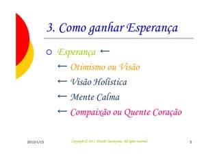 3. Como ganhar Esperança
              Esperança ←
              ← Otimismo ou Visão
              ← Visão Holística
              ← Mente Calma
              ← Compaixão ou Quente Coração

2012/1/15                                  Tsuchiyama.
                 Copyright © 2011, Hitoshi Tsuchiyama. All rights reserved.   5
 