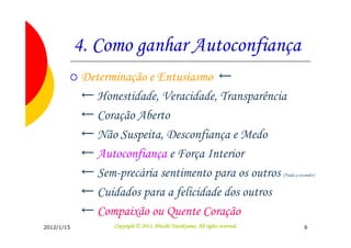 4. Como ganhar Autoconfiança
            Determinação e Entusiasmo ←
            ← Honestidade, Veracidade, Transparência
            ← Coração Aberto
            ← Não Suspeita, Desconfiança e Medo
            ← Autoconfiança e Força Interior
            ← Sem-precária sentimento para os outros                           (Nada a esconder)


            ← Cuidados para a felicidade dos outros
            ← Compaixão ou Quente Coração
2012/1/15                                   Tsuchiyama.
                  Copyright © 2011, Hitoshi Tsuchiyama. All rights reserved.              6
 