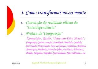 5. Como transformar nossa mente
            1.   Convicção da realidade última da
                 “Interdependência"
            2.   Prática de "Compaixão"
                 [Compaixão : Razão : Universais Ética Morais] :
                 Compaixão, Quente coração, Suavidade, Bondade, Cuidado,
                 Sinceridade, Honestidade, Auto-confiança, Confiança, Respeito,
                 Apreciação, Modéstia, Auto-disciplina, Paciência, Tolerância,
                 Perdão, Simpatia, Empatia, Generosidade, Não-violência ... etc


2012/1/15                                        Tsuchiyama.
                       Copyright © 2011, Hitoshi Tsuchiyama. All rights reserved.   7
 
