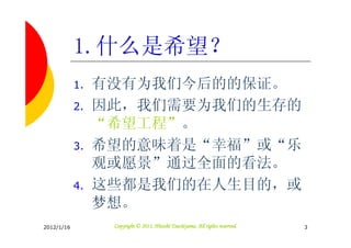 1.什么是希望？
            1.   有没有为我们今后的的保证。
            2.   因此，我们需要为我们的生存的
                 “希望工程”。
            3.   希望的意味着是“幸福”或“乐
                 观或愿景”通过全面的看法。
            4.   这些都是我们的在人生目的，或
                 梦想。
2012/1/16                                   Tsuchiyama.
                  Copyright © 2011, Hitoshi Tsuchiyama. All rights reserved.   3
 