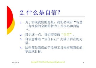 2.什么是自信？
            1.   为了实现我们的愿景，我们必须有“智慧
                 （有经验的全面的智力）及决心和热情
                 “。
            2.   对于这一点，我们需要的“自信”。
            3.   自信意味着“信任自己”充满了内在的力
                 量。
            4.   这些都是我们的手段和工具来实现我们的
                 梦想或目标。


2012/1/16                                   Tsuchiyama.
                  Copyright © 2011, Hitoshi Tsuchiyama. All rights reserved.   4
 
