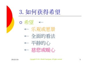 3.如何获得希望
            希望 ←
            ← 乐观或愿景
            ← 全面的看法
            ← 平静的心
            ← 慈悲或暖心
2012/1/16                               Tsuchiyama.
              Copyright © 2011, Hitoshi Tsuchiyama. All rights reserved.   5
 